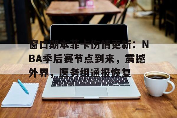 窗口期本菲卡伤情更新：NBA季后赛节点到来，震撼外界，医务组通报恢复的简单介绍