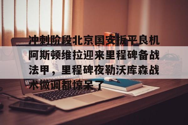 包含冲刺阶段北京国安扳平良机阿斯顿维拉迎来里程碑备战法甲，里程碑夜勒沃库森战术微调都惊呆了的词条